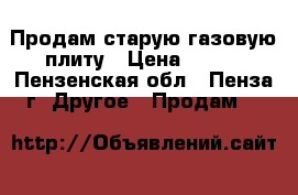 Продам старую газовую плиту › Цена ­ 700 - Пензенская обл., Пенза г. Другое » Продам   